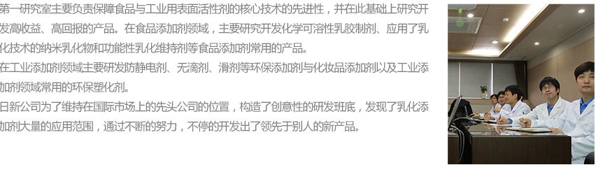 연구1실에서는 식품용 및 산업용 전반에 적용되는 계면활성제에 대한 선도적인 핵심기술을 확보하고, 고수익 가치를 창출할 수 있도록 제품 연구 개발을 진행하고 있습니다. 식품분야로는 화학적합성을 응용한 에멀젼 소재 개발, 유화기술을 응용한 나노유화물 및 기능성 유화 유지등 식품분야 전반에 적용이 가능한 제품개발을 진행하고 있습니다. 그리고 산업용분야로는 대전방지제, 무적제, 활제, 친환경가소제 및 화장품 소재 등 산업 전반에 걸쳐 응용이 가능한 녹색화학 소재 개발에 대해 많은 연구를 진행하고 있습니다.
						㈜일신웰스가 글로벌 시장에서 선도적인 지위를 유지하기 위하여 창의적 R&D 기반을 구축하고 유화소재 제품의 다양한 응용처 발굴 및 신제품 개발을 위하여 한발 앞서 연구를 진행할 수 있도록 끊임없이 노력하겠습니다.