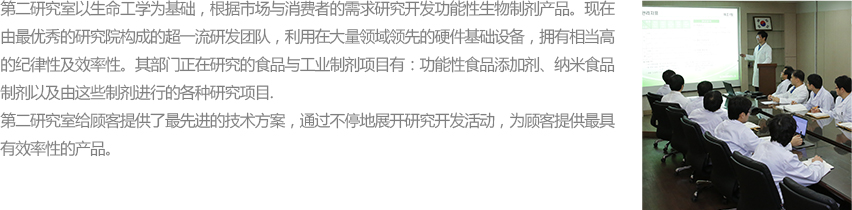 연구2실은 생명공학기술을 바탕으로 고객과 시장의 니즈에 따라 기능성 바이오 소재 제품을 개발 공급하여 왔습니다. 현재 뛰어난 연구역량을 지닌 연구원으로 구성된 효율적이고 조직적인 체계를 갖추고 당사 전통적 강세 사업인 식품/산업용 소재는 물론 기능성 식품첨가물, 재구성 구조지질, 나노식품소재 및 이를 응용한 Application에 이르기까지 다양한 영역의 신기술 연구에 적합한 최신 설비를 갖추고 있습니다.
						연구2실은 고객에게 보다 최적화된 기술 Solution을 제공하고 효율적인 소재 공급을 위해 끊임없는 연구개발 활동을 전개하고 있습니다.