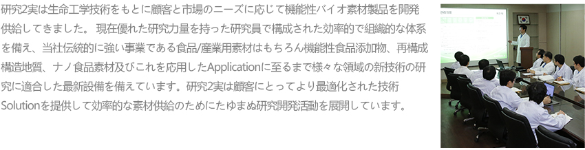 연구2실은 생명공학기술을 바탕으로 고객과 시장의 니즈에 따라 기능성 바이오 소재 제품을 개발 공급하여 왔습니다. 현재 뛰어난 연구역량을 지닌 연구원으로 구성된 효율적이고 조직적인 체계를 갖추고 당사 전통적 강세 사업인 식품/산업용 소재는 물론 기능성 식품첨가물, 재구성 구조지질, 나노식품소재 및 이를 응용한 Application에 이르기까지 다양한 영역의 신기술 연구에 적합한 최신 설비를 갖추고 있습니다.
						연구2실은 고객에게 보다 최적화된 기술 Solution을 제공하고 효율적인 소재 공급을 위해 끊임없는 연구개발 활동을 전개하고 있습니다.