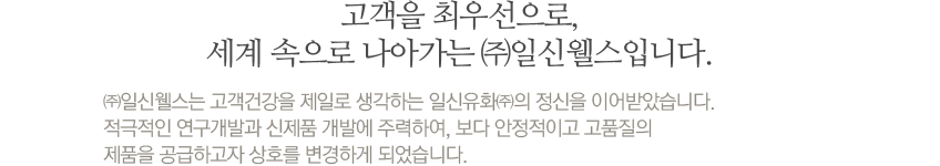 고객을 최우선으로, 세계 속으로 나아가는 ㈜일신웰스입니다. ㈜일신웰스는 고객건강을 제일로 생각하는 일신유화㈜의 정신을 이어받았습니다. 적극적인 연구개발과 신제품 개발에 주력하여, 보다 안정적이고 고품질의 제품을 공급하고자  상호를 변경하게 되었습니다.