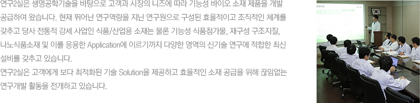 연구2실은 생명공학기술을 바탕으로 고객과 시장의 니즈에 따라 기능성 바이오 소재 제품을 개발 공급하여 왔습니다. 현재 뛰어난 연구역량을 지닌 연구원으로 구성된 효율적이고 조직적인 체계를 갖추고 당사 전통적 강세 사업인 식품/산업용 소재는 물론 기능성 식품첨가물, 재구성 구조지질, 나노식품소재 및 이를 응용한 Application에 이르기까지 다양한 영역의 신기술 연구에 적합한 최신 설비를 갖추고 있습니다.
						연구2실은 고객에게 보다 최적화된 기술 Solution을 제공하고 효율적인 소재 공급을 위해 끊임없는 연구개발 활동을 전개하고 있습니다.