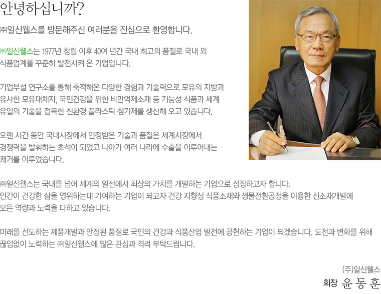 안녕하십니까?, ㈜일신웰스를 방문해주신 여러분을 진심으로 환영합니다.
㈜일신웰스는 1977년 창립 이후 40여 년간 국내 최고의 품질로 국내외 식품업계를 꾸준히 발전시켜 온 기업입니다. 기업부설 연구소를 통해 축적해온 다양한 경험과 기술력으로 모유의 지방과 유사한 모유대체지, 국민건강을 위한 비만억제소재 등 기능성 식품과 세계 유일의 기술을 접목한 친환경 플라스틱 첨가제를 생산해 오고 있습니다.
오랜 시간 동안 국내시장에서 인정받은 기술과 품질은 세계시장에서 경쟁력을 발휘하는 초석이 되었고 나아가 여러 나라에 수출을 이루어내는 쾌거를 이루었습니다.